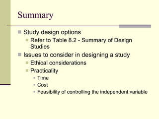 Summary Study design options Refer to Table 8.2 - Summary of Design Studies Issues to consider in designing a study Ethical considerations Practicality Time Cost Feasibility of controlling the independent variable  