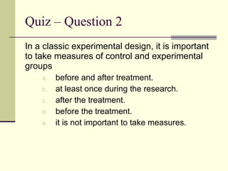 Quiz – Question 2 In a classic experimental design, it is important to take measures of control and experimental groups before and after treatment. at least once during the research. after the treatment. before the treatment. it is not important to take measures. 