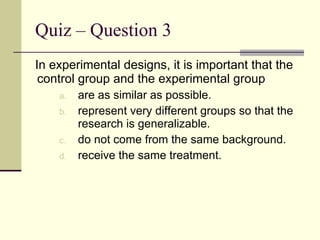 Quiz – Question 3 In experimental designs, it is important that the control group and the experimental group  are as similar as possible. represent very different groups so that the research is generalizable. do not come from the same background. receive the same treatment. 