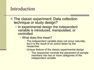 Introduction The classic experiment: Data collection technique or study design? In experimental design the independent variable is introduced, manipulated, or controlled What does this mean? The independent variable does not occur naturally, but it is the result of an action taken by the researcher Unique feature of the classic experimental design The researcher controls the placement of sample members into two or more categories of the independent variable 