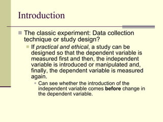 Introduction The classic experiment: Data collection technique or study design? If  practical and ethical , a study can be designed so that the dependent variable is measured first and then,   the independent variable is introduced or manipulated and, finally, the dependent variable is measured again.  Can see whether the introduction of the independent variable comes  before  change   in the dependent variable.  