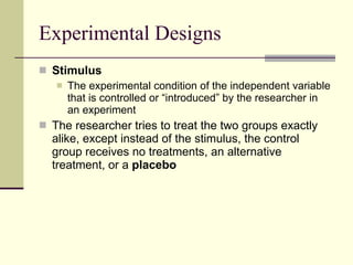 Experimental Designs Stimulus  The experimental condition of the independent variable that is controlled or “introduced” by the researcher in an experiment The researcher tries to treat the two groups exactly alike, except instead of the stimulus, the control group receives no treatments, an alternative treatment, or a  placebo 