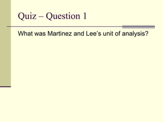 Quiz – Question 1 What was Martinez and Lee’s unit of analysis? 