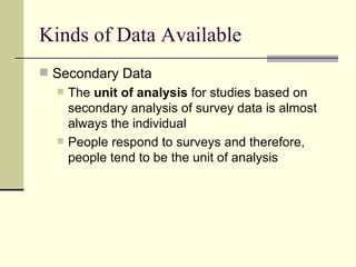 Kinds of Data Available Secondary Data The  unit of analysis  for studies based on secondary analysis of survey data is almost always the individual People respond to surveys and therefore, people tend to be the unit of analysis 