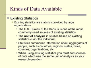 Kinds of Data Available Existing Statistics Existing statistics are statistics provided by large organizations.  The U.S. Bureau of the Census is one of the most commonly used sources of existing statistics The  unit of analysis  in studies based on existing statistics  is not  the individual. Statistics summarize information about aggregates of people, such as countries, regions, states, cities, counties, organizations, etc.  When using existing statistics you must find sources of data which use the same unit of analysis as your research question 