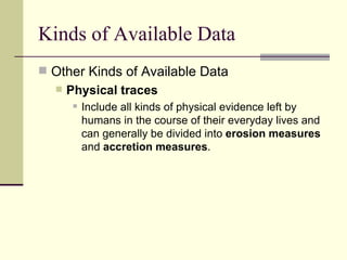 Kinds of Available Data Other Kinds of Available Data Physical traces Include all kinds of physical evidence left by humans in the course of their everyday lives and can generally be divided into  erosion measures  and  accretion measures . 