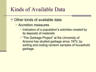 Kinds of Available Data Other kinds of available data Accretion measures Indicators of a population’s activities created by its deposits of materials “The Garbage Project” at the University of Arizona has studied garbage since 1973, by sorting and coding random samples of household garbage 