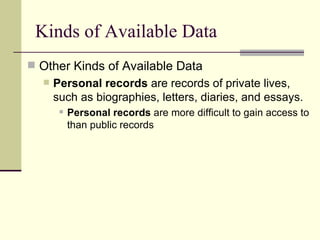 Kinds of Available Data Other Kinds of Available Data Personal records  are records of private lives, such as biographies, letters, diaries, and essays. Personal records  are more difficult to gain access to than public records 