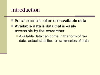 Introduction Social scientists often use  available data Available data  is data that is easily accessible by the researcher Available data can come in the form of raw data, actual statistics, or summaries of data 