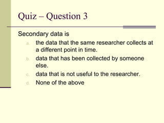 Quiz – Question 3 Secondary data is the data that the same researcher collects at a different point in time. data that has been collected by someone else. data that is not useful to the researcher. None of the above 