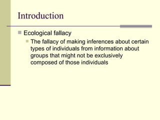 Introduction Ecological fallacy  The fallacy of making inferences about certain types of individuals from information about groups that might not be exclusively composed of those individuals  