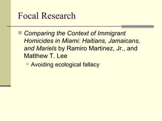 Focal Research Comparing the Context of Immigrant Homicides in Miami: Haitians, Jamaicans, and Mariels  by Ramiro Martinez, Jr., and Matthew T. Lee  Avoiding ecological fallacy 