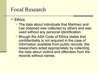 Focal Research Ethics The data about individuals that Martinez and Lee obtained was collected by others and was used without any personal identification.  lthough the ASA Code of Ethics states that confidentiality is not required in the case of information available from public records, the researchers acted appropriately by collecting the data about victims and offenders from the records without names.  