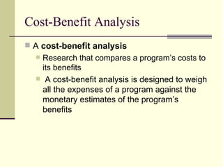 Cost-Benefit Analysis A  cost-benefit analysis   Research that compares a program’s costs to its benefits A cost-benefit analysis is designed to weigh all the expenses of a program against the monetary estimates of the program’s benefits 