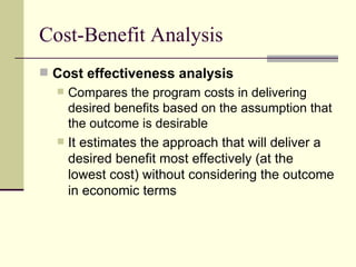 Cost-Benefit Analysis Cost effectiveness analysis   Compares the program costs in delivering desired benefits based on the assumption that the outcome is desirable It estimates the approach that will deliver a desired benefit most effectively (at the lowest cost) without considering the outcome in economic terms  