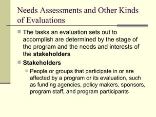 Needs Assessments and Other Kinds of Evaluations The tasks an evaluation sets out to accomplish are determined by the stage of the program and the needs and interests of the  stakeholders Stakeholders   People or groups that participate in or are affected by a program or its evaluation, such as funding agencies, policy makers, sponsors, program staff, and program participants 