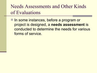 Needs Assessments and Other Kinds of Evaluations In some instances, before a program or project is designed, a  needs assessment  is conducted to determine the needs for various forms of service.  