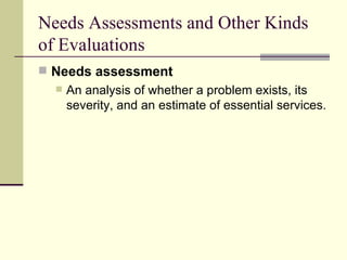 Needs Assessments and Other Kinds of Evaluations Needs assessment   An analysis of whether a problem exists, its severity, and an estimate of essential services.  