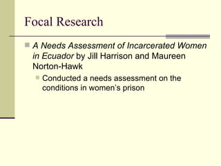 Focal Research A Needs Assessment of Incarcerated Women in Ecuador  by Jill Harrison and Maureen Norton-Hawk  Conducted a needs assessment on the conditions in women’s prison  