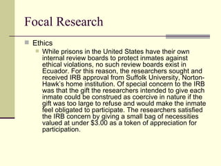 Focal Research Ethics While prisons in the United States have their own internal review boards to protect inmates against ethical violations, no such review boards exist in Ecuador. For this reason, the researchers sought and received IRB approval from Suffolk University, Norton-Hawk’s home institution. Of special concern to the IRB was that the gift the researchers intended to give each inmate could be construed as coercive in nature if the gift was too large to refuse and would make the inmate feel obligated to participate. The researchers satisfied the IRB concern by giving a small bag of necessities valued at under $3.00 as a token of appreciation for participation. 