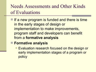 Needs Assessments and Other Kinds of Evaluations If a new program is funded and there is time in the early stages of design or implementation to make improvements, program staff and developers can benefit from a  formative analysis Formative analysis   Evaluation research focused on the design or early implementation stages of a program or policy  
