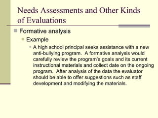 Needs Assessments and Other Kinds of Evaluations Formative analysis Example   A high school principal seeks assistance with a new anti-bullying program.  A formative analysis would carefully review the program’s goals and its current instructional materials and collect date on the ongoing program.  After analysis of the data the evaluator should be able to offer suggestions such as staff development and modifying the materials.  