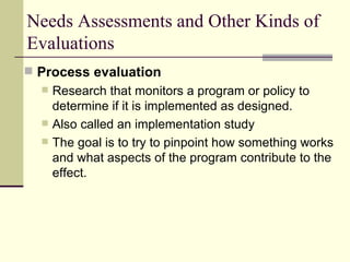 Needs Assessments and Other Kinds of Evaluations Process evaluation   Research that monitors a program or policy to determine if it is implemented as designed.  Also called an implementation study The goal is to try to pinpoint how something works and what aspects of the program contribute to the effect. 