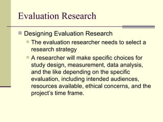 Evaluation Research Designing Evaluation Research The evaluation researcher needs to select a research strategy A researcher will make specific choices for study design, measurement, data analysis, and the like depending on the specific evaluation, including intended audiences, resources available, ethical concerns, and the project’s time frame.  