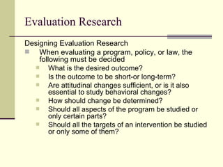 Evaluation Research Designing Evaluation Research When evaluating a program, policy, or law, the following must be decided What is the desired outcome? Is the outcome to be short-or long-term? Are attitudinal changes sufficient, or is it also essential to study behavioral changes? How should change be determined? Should all aspects of the program be studied or only certain parts? Should all the targets of an intervention be studied or only some of them? 