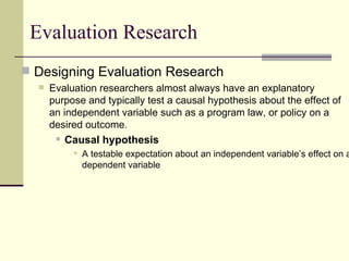 Evaluation Research Designing Evaluation Research Evaluation researchers almost always have an explanatory purpose and typically test a causal hypothesis about the effect of an independent variable such as a program law, or policy on a desired outcome.   Causal hypothesis  A testable expectation about an independent variable’s effect on a dependent variable  