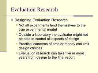 Evaluation Research Designing Evaluation Research Not all experiments lend themselves to the true experimental model  Outside a laboratory the evaluator might not be able to control all aspects of design Practical concerns of time or money can limit design choices Evaluation research can take five or more years from design to the final report 