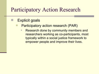 Participatory Action Research Explicit goals Participatory action research (PAR) Research done by community members and researchers working as co-participants, most typically within a social justice framework to empower people and improve their lives.  