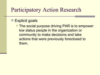 Participatory Action Research Explicit goals The social purpose driving PAR is to empower low status people in the organization or community to make decisions and take actions that were previously foreclosed to them. 