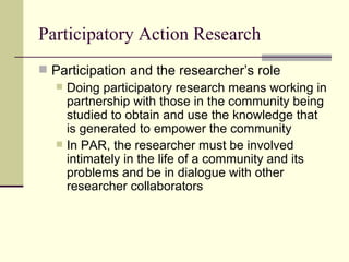 Participatory Action Research Participation and the researcher’s role Doing participatory research means working in partnership with those in the community being studied to obtain and use the knowledge that is generated to empower the community In PAR, the researcher must be involved intimately in the life of a community and its problems and be in dialogue with other researcher collaborators  