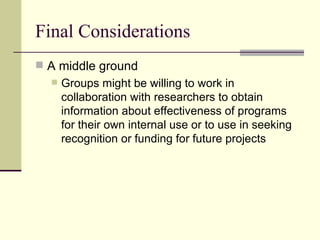 Final Considerations  A middle ground  Groups might be willing to work in collaboration with researchers to obtain information about effectiveness of programs for their own internal use or to use in seeking recognition or funding for future projects  