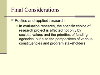 Final Considerations  Politics and applied research In evaluation research, the specific choice of research project is affected not only by societal values and the priorities of funding agencies, but also the perspectives of various constituencies and program stakeholders 