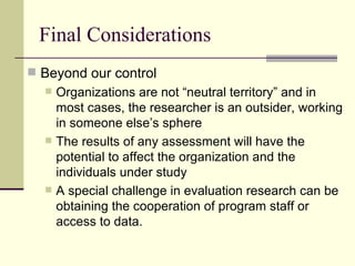 Final Considerations Beyond our control Organizations are not “neutral territory” and in most cases, the researcher is an outsider, working in someone else’s sphere The results of any assessment will have the potential to affect the organization and the individuals under study A special challenge in evaluation research can be obtaining the cooperation of program staff or access to data.  