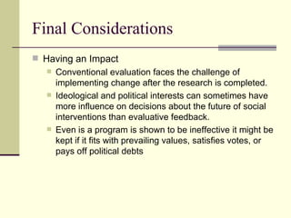 Final Considerations Having an Impact Conventional evaluation faces the challenge of implementing change after the research is completed.  Ideological and political interests can sometimes have more influence on decisions about the future of social interventions than evaluative feedback.  Even is a program is shown to be ineffective it might be kept if it fits with prevailing values, satisfies votes, or pays off political debts 