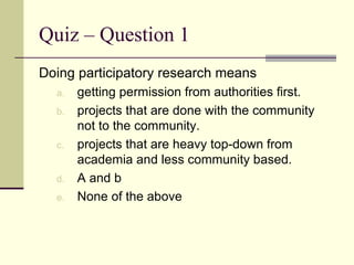 Quiz – Question 1 Doing participatory research means getting permission from authorities first. projects that are done with the community not to the community. projects that are heavy top-down from academia and less community based. A and b None of the above 
