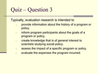 Quiz – Question 3 Typically, evaluation research is intended to provide information about the history of a program or policy. inform program participants about the goals of a program or policy. create knowledge that is of general interest to scientists studying social policy. assess the impact of a specific program or policy. evaluate the expenses the program incurred. 