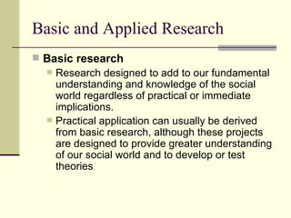 Basic and Applied Research Basic research   Research designed to add to our fundamental understanding and knowledge of the social world regardless of practical or immediate implications.  Practical application can usually be derived from basic research, although these projects are designed to provide greater understanding of our social world and to develop or test theories 
