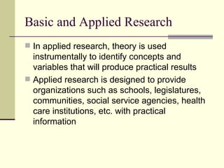 Basic and Applied Research In applied research, theory is used instrumentally to identify concepts and variables that will produce practical results Applied research is designed to provide organizations such as schools, legislatures, communities, social service agencies, health care institutions, etc. with practical information 