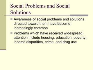 Social Problems and Social Solutions Awareness of social problems and solutions directed toward them have become increasingly common  Problems which have received widespread attention include housing, education, poverty, income disparities, crime, and drug use  