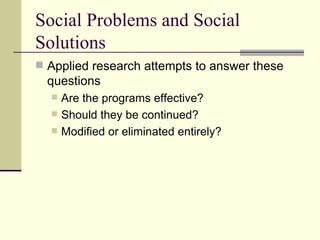 Social Problems and Social Solutions Applied research attempts to answer these questions Are the programs effective?  Should they be continued?  Modified or eliminated entirely?  