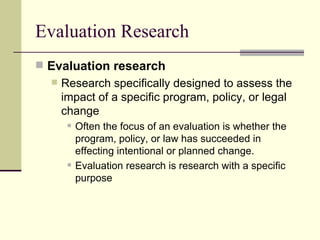 Evaluation Research Evaluation research   Research specifically designed to assess the impact of a specific program, policy, or legal change Often the focus of an evaluation is whether the program, policy, or law has succeeded in effecting intentional or planned change.  Evaluation research is research with a specific purpose 