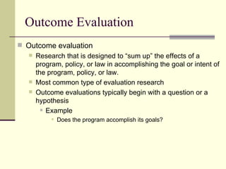 Outcome Evaluation Outcome evaluation Research that is designed to “sum up” the effects of a program, policy, or law in accomplishing the goal or intent of the program, policy, or law.  Most common type of evaluation research Outcome evaluations typically begin with a question or a hypothesis Example Does the program accomplish its goals? 