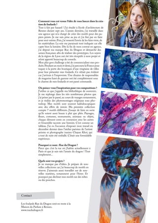 Contact
Les foulards Rue du Dragon sont en vente à la
Maison du Parfum à Rennes.
www.ruedudragon.fr
Comment vous est venue l’idée de vous lancer dans la créa-
tion de foulards ?
Tout à fait par hasard ! J’ai étudié à l’école d’architecture de
Rennes durant sept ans. L’année dernière, j’ai travaillé dans
une agence qui m’a chargé de créer des motifs pour des pa-
piers peints. Je me suis prise au jeu et j’ai fini par en faire
pour moi-même. Puis, j’ai ressenti l’envie de les faire vivre, de
les matérialiser. La soie me paraissait tout indiquée car elle
capte bien la lumière. Dès la fin de mon contrat en agence,
j’ai déposé ma marque Rue du Dragon et démarché des
usines françaises afin de réaliser des prototypes. Les soyers
de la région de Lyon ont été très réceptifs à mon projet et
m’ont apporté beaucoup de conseils.
Mon plus gros challenge a été de commercialiser mes pro-
duits.Pendant un mois et demi,j’ai parcouru la France pour
toquer à la porte des boutiques d’une vingtaine de villes
pour leur présenter mes foulards. Ce n’était pas évident
car j’arrivais à l’improviste. Une dizaine de responsables
de magasins haut de gamme ont été complètement sous
le charme de mes foulards et ont passé commande.
Où puisez-vous l’inspiration pour vos compositions ?
J’utilise ce que j’appelle ma bibliothèque de souvenirs.
Je me replonge dans les très nombreuses photos que
j’ai prises par le passé, au cours de voyages notamment,
et je réalise des photomontages originaux sous pho-
toshop. Mes motifs sont souvent kaléidoscopiques
avec des effets de miroir. Ma première collection
compte 7 motifs différents. J’essaye de faire en sorte
qu’ils soient aussi beaux à plat que pliés. Paysages,
fleurs, costumes, monuments, animaux ou objets,
chaque élément entre en connexion avec les autres
et l’ensemble raconte une histoire. C’est comme un
tableau. J’ai eu l’occasion d’exposer mon travail en
décembre dernier dans l’atelier parisien de l’artiste
peintre et photographe iranien Chayan Khoi, qui
a tout de suite été emballé. C’était une formidable
expérience.
Pourquoi ce nom : Rue du Dragon ?
Parce que c’est la rue où j’habite actuellement à
Paris et que je suis née l’année du dragon ! Tout
simplement...
Quels sont vos projets ?
Je ne manque pas d’idées. Je prépare de nou-
velles collections car j’ai beaucoup de motifs en
réserve. J’aimerais aussi travailler sur de nou-
velles matières, notamment pour l’hiver. Et
pourquoi pas décliner mes motifs sur des robes
ou des ponchos.
 