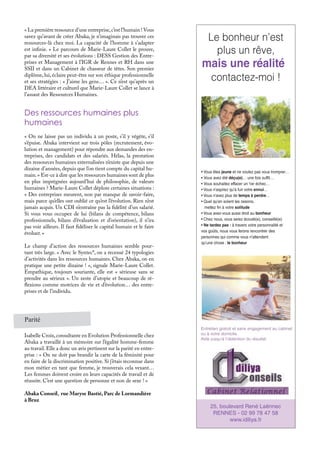 « La première ressource d’une entreprise,c’est l’humain ! Vous
savez qu’avant de créer Abaka, je n’imaginais pas trouver ces
ressources-là chez moi. La capacité de l’homme à s’adapter
est infinie. » Le parcours de Marie-Laure Collet le prouve,
par sa diversité et ses évolutions : DESS Gestion des Entre-
prises et Management à l’IGR de Rennes et RH dans une
SSII et dans un Cabinet de chasseur de têtes. Son premier
diplôme, lui, éclaire peut-être sur son éthique professionnelle
et ses stratégies : « J’aime les gens… ». Ce n’est qu’après un
DEA littéraire et culturel que Marie-Laure Collet se lance à
l’assaut des Ressources Humaines.
Des ressources humaines plus
humaines
« On ne laisse pas un individu à un poste, s’il y végète, s’il
s’épuise. Abaka intervient sur trois pôles (recrutement, évo-
lution et management) pour répondre aux demandes des en-
treprises, des candidats et des salariés. Hélas, la prestation
des ressources humaines externalisées n’existe que depuis une
dizaine d’années, depuis que l’on tient compte du capital hu-
main.» Est-ce à dire que les ressources humaines sont de plus
en plus imprégnées aujourd’hui de philosophie, de valeurs
humaines ? Marie-Laure Collet déplore certaines situations :
« Des entreprises meurent, non par manque de savoir-faire,
mais parce qu’elles ont oublié ce qu’est l’évolution. Rien n’est
jamais acquis. Un CDI n’entraîne pas la fidélité d’un salarié.
Si vous vous occupez de lui (bilans de compétence, bilans
professionnels, bilans d’évaluation et d’orientation), il n’ira
pas voir ailleurs. Il faut fidéliser le capital humain et le faire
évoluer. »
Le champ d’action des ressources humaines semble pour-
tant très large. « Avec le Syntec*, on a recensé 24 typologies
d’activités dans les ressources humaines. Chez Abaka, on en
pratique une petite dizaine ! », signale Marie-Laure Collet.
Empathique, toujours souriante, elle est « sérieuse sans se
prendre au sérieux ». Un zeste d’utopie et beaucoup de ré-
flexions comme motrices de vie et d’évolution… des entre-
prises et de l’individu.
25, boulevard René Laënnec
RENNES - 02 99 78 47 58
www.idiliya.fr
• Vous êtes jeune et ne voulez pas vous tromprer…
• Vous avez été déçu(e)… une fois suffit…
• Vous souhaitez effacer un 1er échec…
• Vous n’aspirez qu’à fuir votre ennui…
• Vous n’avez plus de temps à perdre…
• Quel qu’en soient les raisons,
mettez ﬁn à votre solitude
• Vous avez-vous aussi droit au bonheur
• Chez nous, vous serez écouté(e), conseillé(e)
• Ne tardez pas : à travers votre personnalité et
vos goûts, nous vous ferons rencontrer des
personnes qui comme vous n'attendent
qu’une chose : le bonheur
Entretien gratuit et sans engagement au cabinet
ou à votre domicile.
Aide jusqu’à l’obtention du résultat
Le bonheur n’est
plus un rêve,
contactez-moi !
mais une réalité
Parité
Isabelle Croix,consultante en Evolution Professionnelle chez
Abaka a travaillé à un mémoire sur l’égalité homme-femme
au travail. Elle a donc un avis pertinent sur la parité en entre-
prise : « On ne doit pas brandir la carte de la féminité pour
en faire de la discrimination positive. Si j’étais reconnue dans
mon métier en tant que femme, je trouverais cela vexant…
Les femmes doivent croire en leurs capacités de travail et de
réussite. C’est une question de personne et non de sexe ! »
Abaka Conseil, rue Maryse Bastié, Parc de Lormandière
à Bruz
 