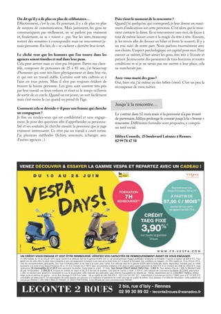 (1) Offre valable du 10 au 28 juin 2014, pour l’achat d’un véhicule neuf de la gamme VESPA 125 cc. Le concessionnaire Piaggio participant rembourse la formation 7 heures à hauteur de 200 € TTC. Pour
bénéﬁ cier de cette offre, le client devra présenter à son concessionnaire la facture à son nom de la moto école où il a exercé la formation. Voir conditions en magasin. (2) Offre valable du 10 au 28 juin 2014,
chez les concessionnaires participants, hors frais d’immatriculation et de mise à la route, pour l’achat d’un véhicule neuf de la gamme VESPA dans la limite des stocks disponibles. Exemple pour un crédit
accessoire à la vente d’une Vespa Primavera 50 cc 2T, d’un montant de 2 799 €, avec une première échéance à 60 jours et après apport personnel de 839,70 € et un montant de crédit de 1959,30 €, vous
remboursez 36 mensualités de 57,89 € hors assurance facultative. Durée totale du crédit : 37 mois. Taux Annuel Effectif Global (TAEG) Fixe : 3,900 %. Taux débiteur Fixe de 1,986 %. Montant total
dû par l’emprunteur : 2 084,30 €, incluant les intérêts de report et 58,78 € de frais de dossiers. Coût total de l’achat à crédit : 2 924 €. Coût mensuel de l’assurance facultative SECURIVIE emprunteur :
7,36€, ce montant sera ajouté à la mensualité en cas de souscription. Offre réservée aux particuliers sous réserve d’acceptation du dossier par : VIAXEL département de CA CONSUMER FINANCE, prêteur -
Siège social et adresse de gestion : rue du Bois Sauvage, 91038 Evry Cedex - SA au capital de 346 546 434 € - RCS Evry 542 097 522 - Intermédiaire d’assurances inscrit à l’ORIAS sous le N° 07 008 079
consultable sur www.orias.fr. Cet intermédiaire de crédit apporte son concours à la réalisation d’opérations de crédit sans agir en qualité de prêteur. Vous disposez d’un délai de rétractation. Cette publicité est
conçue par PIAGGIO C SPA (VIALE RINALDO PIAGGIO 25 56025 PONTEDERA), et est diffusée par votre concessionnaire PIAGGIO.
UN CRÉDIT VOUS ENGAGE ET DOIT ÊTRE REMBOURSÉ. VÉRIFIEZ VOS CAPACITÉS DE REMBOURSEMENT AVANT DE VOUS ENGAGER.
2 bis, rue d’Isly - Rennes
02 99 30 89 02 - leconte2roues@wanadoo.frLECONTE 2 ROUES
On dit qu’il y a de plus en plus de célibataires…
Effectivement, c’est le cas. Et pourtant, il y a de plus en plus
de moyens de communication. Mais justement, les gens ne
communiquent pas réellement, ne se parlent pas vraiment
et, finalement, ne se « voient » pas. Sur les sites, beaucoup
restent des semaines à correspondre mais ne rencontrent ja-
mais personne. En fait, ils « se cachent » derrière leur écran.
Le cliché veut que les hommes que l’on trouve dans les
agences soient timides et mal dans leur peau.
Cela peut arriver mais ce n’est pas fréquent. Parmi ma clien-
tèle, composée de personnes de 25 à 85 ans, j’ai beaucoup
d’hommes qui sont très bien physiquement et dans leur vie,
et qui ont un travail stable. Certains sont très cultivés et à
l’aise en tous points. Mais il n’est pas toujours évident de
trouver la bonne personne. Les gens sont souvent très pris
par leur travail ou leurs enfants et n’ont ni le temps ni l’envie
de sortir de ce cercle. Quand on est jeune, on sort facilement
mais c’est moins le cas quand on prend de l’âge.
Comment cela se déroule-t-il pour une femme qui cherche
un compagnon ?
Je fixe un rendez-vous qui est confidentiel et sans engage-
ment. Je pose des questions afin d’appréhender sa personna-
lité et ses souhaits. Je cherche ensuite la personne que je juge
vraiment intéressante. Ce n’est pas un travail à court terme.
J’ai plusieurs méthodes (fichier, annonces, échanges avec
d’autres agences...).
Puis vient le moment de la rencontre ?
Quand j’ai quelqu’un qui correspond, je leur donne un maxi-
mum d’indications sur cette personne.C’est alors que le mon-
sieur contacte la dame.Ils se rencontrent sans moi,de façon à
tout de même laisser cours à la magie du tête à tête. Ensuite,
je les revois afin de dresser un bilan et livrer le ressenti. Il y a
un vrai suivi de notre part. Nous parlons énormément avec
nos clients. L’aspect psychologique est capital pour moi. Pour
exercer ce métier, il faut aimer les gens, être très à l’écoute et
patient. Je rencontre des personnes de tous horizons et toutes
conditions et si je ne savais pas me mettre à leur place, cela
ne marcherait pas.
Avez-vous marié des gens ?
Oui, bien sûr, j’ai même eu des bébés (rires). C’est un peu la
récompense de mon métier.
Le contrat dure 12 mois mais si la personne n’a pas trouvé
de partenaire, Idiliya prolonge le contrat jusqu’à la « bonne »
rencontre. Différentes formules sont proposées, y compris
un tarif social.
Idiliya Conseils, 25 boulevard Laënnec à Rennes.
02 99 78 47 58
Jusqu’à la rencontre…
 