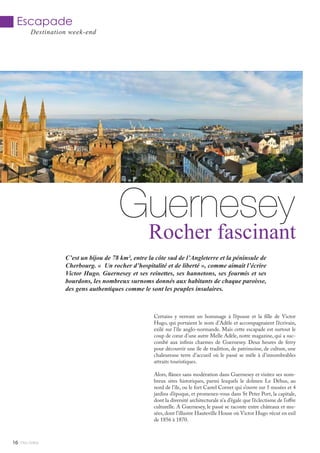 C’est un bijou de 78 km², entre la côte sud de l’Angleterre et la péninsule de
Cherbourg. « Un rocher d’hospitalité et de liberté », comme aimait l’écrire
Victor Hugo. Guernesey et ses reinettes, ses hannetons, ses fourmis et ses
bourdons, les nombreux surnoms donnés aux habitants de chaque paroisse,
des gens authentiques comme le sont les peuples insulaires.
Mlle Adèle16
Escapade
Destination week-end
Guernesey
Rocher fascinant
Certains y verront un hommage à l’épouse et la fille de Victor
Hugo, qui portaient le nom d’Adèle et accompagnaient l’écrivain,
exilé sur l’île anglo-normande. Mais cette escapade est surtout le
coup de cœur d’une autre Melle Adèle, notre magazine, qui a suc-
combé aux infinis charmes de Guernesey. Deux heures de ferry
pour découvrir une île de tradition, de patrimoine, de culture, une
chaleureuse terre d’accueil où le passé se mêle à d’innombrables
attraits touristiques.
Alors, flânez sans modération dans Guernesey et visitez ses nom-
breux sites historiques, parmi lesquels le dolmen Le Déhus, au
nord de l’île, ou le fort Castel Cornet qui s’ouvre sur 5 musées et 4
jardins d’époque, et promenez-vous dans St Peter Port, la capitale,
dont la diversité architecturale n’a d’égale que l’éclectisme de l’offre
culturelle. A Guernesey, le passé se raconte entre châteaux et mu-
sées, dont l’illustre Hauteville House où Victor Hugo vécut en exil
de 1856 à 1870.
 